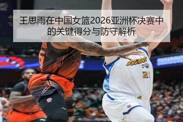 王思雨在中国女篮2026亚洲杯决赛中的关键得分与防守解析